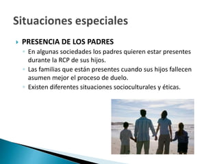  PRESENCIA DE LOS PADRES
◦ En algunas sociedades los padres quieren estar presentes
durante la RCP de sus hijos.
◦ Las familias que están presentes cuando sus hijos fallecen
asumen mejor el proceso de duelo.
◦ Existen diferentes situaciones socioculturales y éticas.
 