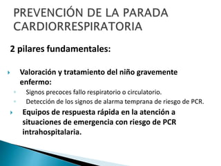2 pilares fundamentales:
 Valoración y tratamiento del niño gravemente
enfermo:
◦ Signos precoces fallo respiratorio o circulatorio.
◦ Detección de los signos de alarma temprana de riesgo de PCR.
 Equipos de respuesta rápida en la atención a
situaciones de emergencia con riesgo de PCR
intrahospitalaria.
 