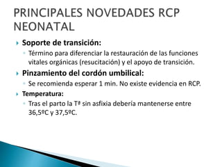  Soporte de transición:
◦ Término para diferenciar la restauración de las funciones
vitales orgánicas (resucitación) y el apoyo de transición.
 Pinzamiento del cordón umbilical:
◦ Se recomienda esperar 1 min. No existe evidencia en RCP.
 Temperatura:
◦ Tras el parto la Tª sin asfixia debería mantenerse entre
36,5ºC y 37,5ºC.
 