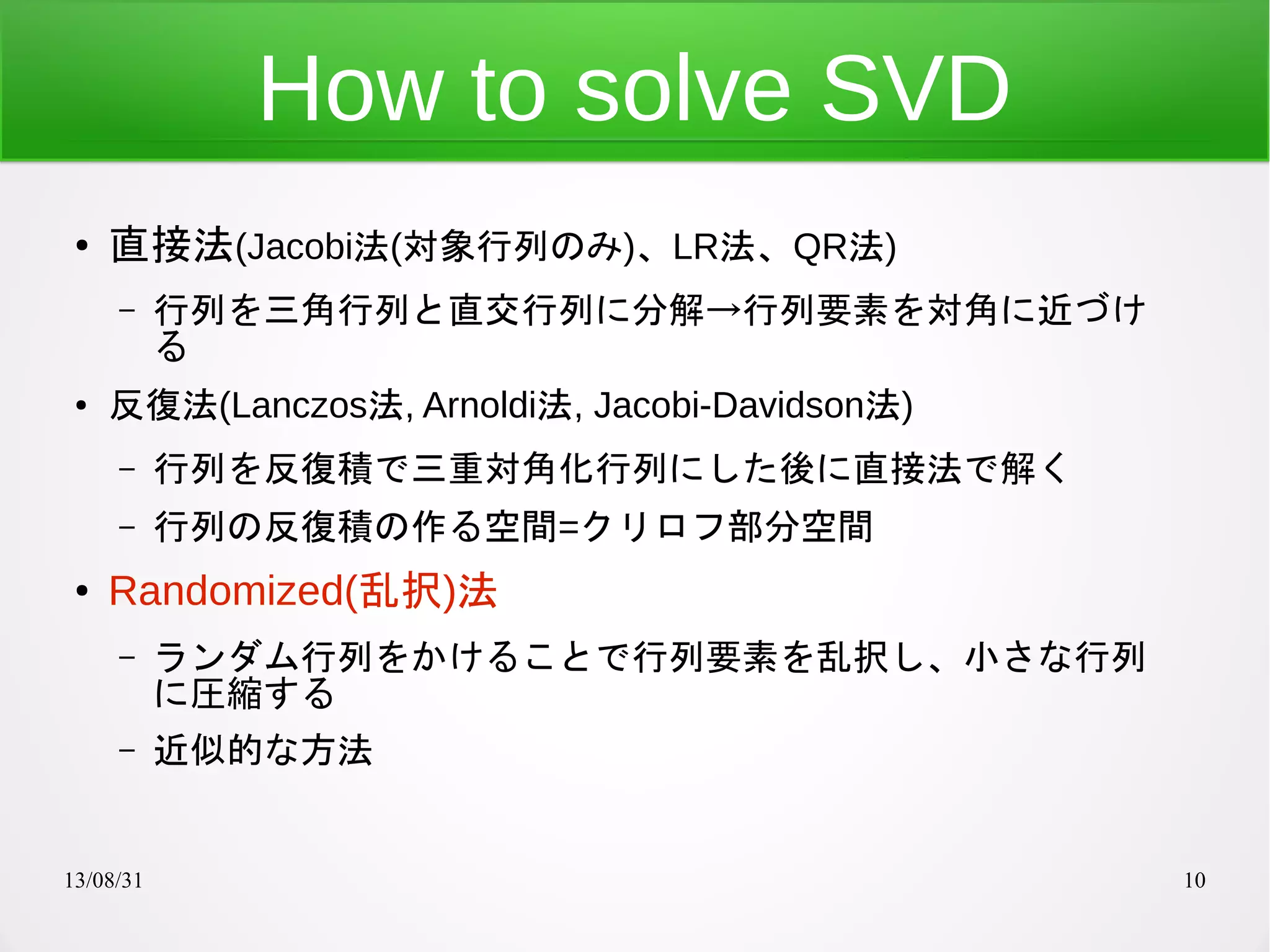 13/08/31 10
How to solve SVD
● 直接法(Jacobi法(対象行列のみ)、LR法、QR法)
– 行列を三角行列と直交行列に分解→行列要素を対角に近づけ
る
● 反復法(Lanczos法, Arnoldi法, Jacobi-Davidson法)
– 行列を反復積で三重対角化行列にした後に直接法で解く
– 行列の反復積の作る空間=クリロフ部分空間
● Randomized(乱択)法
– ランダム行列をかけることで行列要素を乱択し、小さな行列
に圧縮する
– 近似的な方法
 