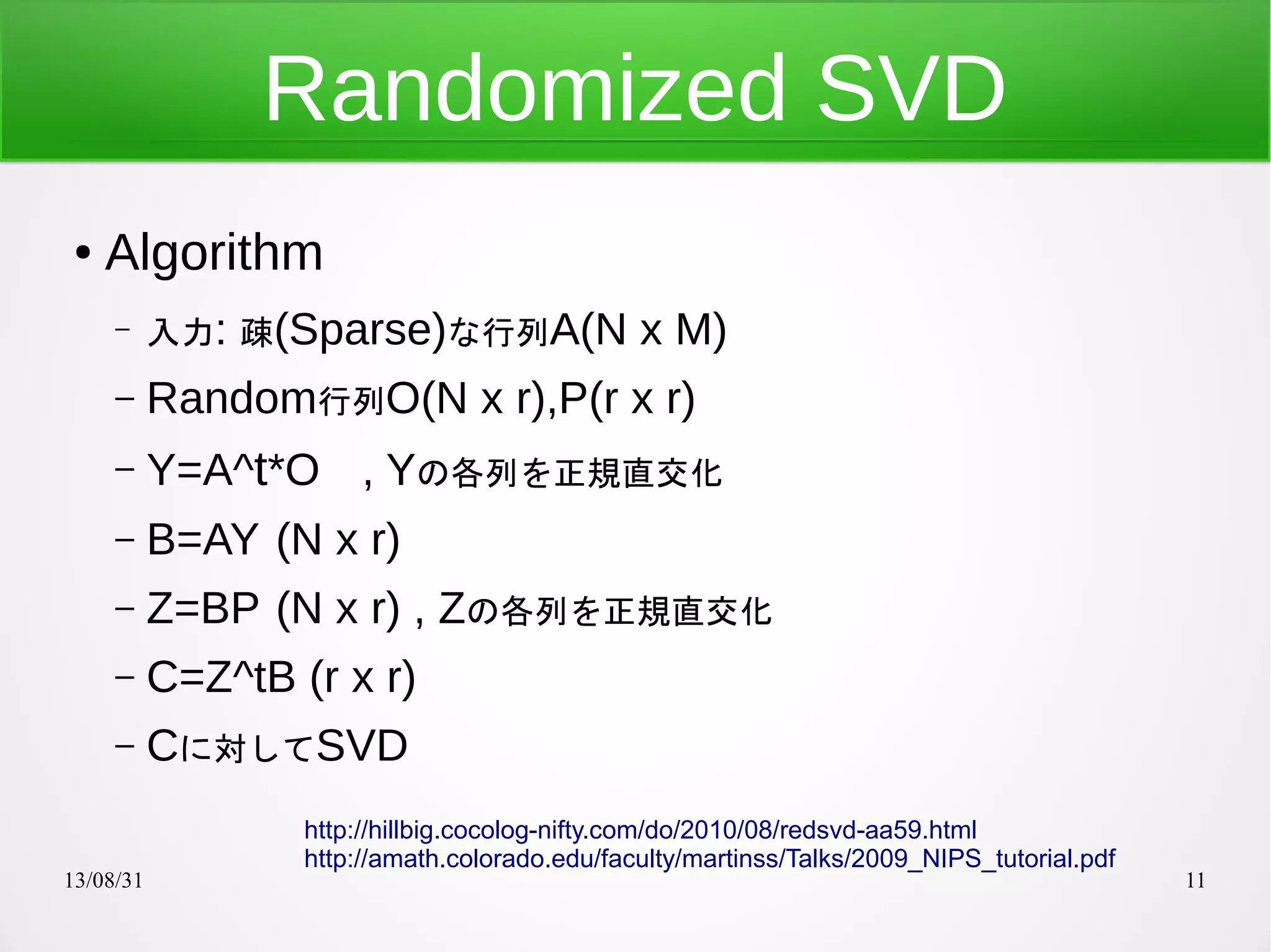 13/08/31 11
Randomized SVD
● Algorithm
– 入力: 疎(Sparse)な行列A(N x M)
– Random行列O(N x r),P(r x r)
– Y=A^t*O , Yの各列を正規直交化
– B=AY (N x r)
– Z=BP (N x r) , Zの各列を正規直交化
– C=Z^tB (r x r)
– Cに対してSVD
http://hillbig.cocolog-nifty.com/do/2010/08/redsvd-aa59.html
http://amath.colorado.edu/faculty/martinss/Talks/2009_NIPS_tutorial.pdf
 