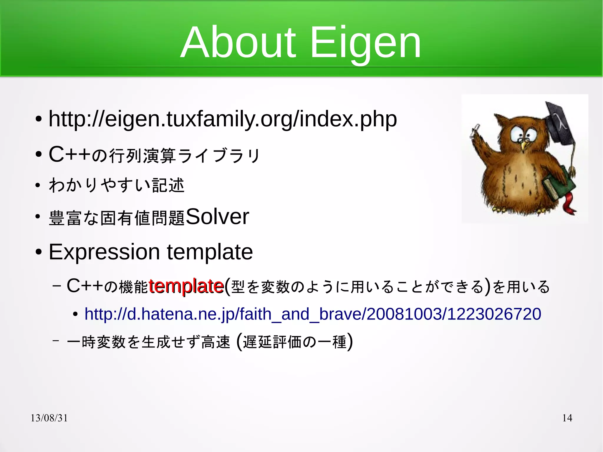 13/08/31 14
About Eigen
● http://eigen.tuxfamily.org/index.php
● C++の行列演算ライブラリ
●
わかりやすい記述
●
豊富な固有値問題Solver
● Expression template
– C++の機能templatetemplate(型を変数のように用いることができる)を用いる
● http://d.hatena.ne.jp/faith_and_brave/20081003/1223026720
– 一時変数を生成せず高速 (遅延評価の一種)
 