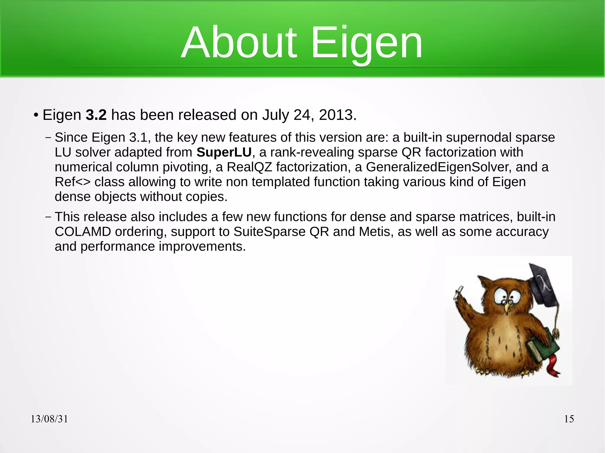 13/08/31 15
About Eigen
● Eigen 3.2 has been released on July 24, 2013.
– Since Eigen 3.1, the key new features of this version are: a built-in supernodal sparse
LU solver adapted from SuperLU, a rank-revealing sparse QR factorization with
numerical column pivoting, a RealQZ factorization, a GeneralizedEigenSolver, and a
Ref<> class allowing to write non templated function taking various kind of Eigen
dense objects without copies.
– This release also includes a few new functions for dense and sparse matrices, built-in
COLAMD ordering, support to SuiteSparse QR and Metis, as well as some accuracy
and performance improvements.
 