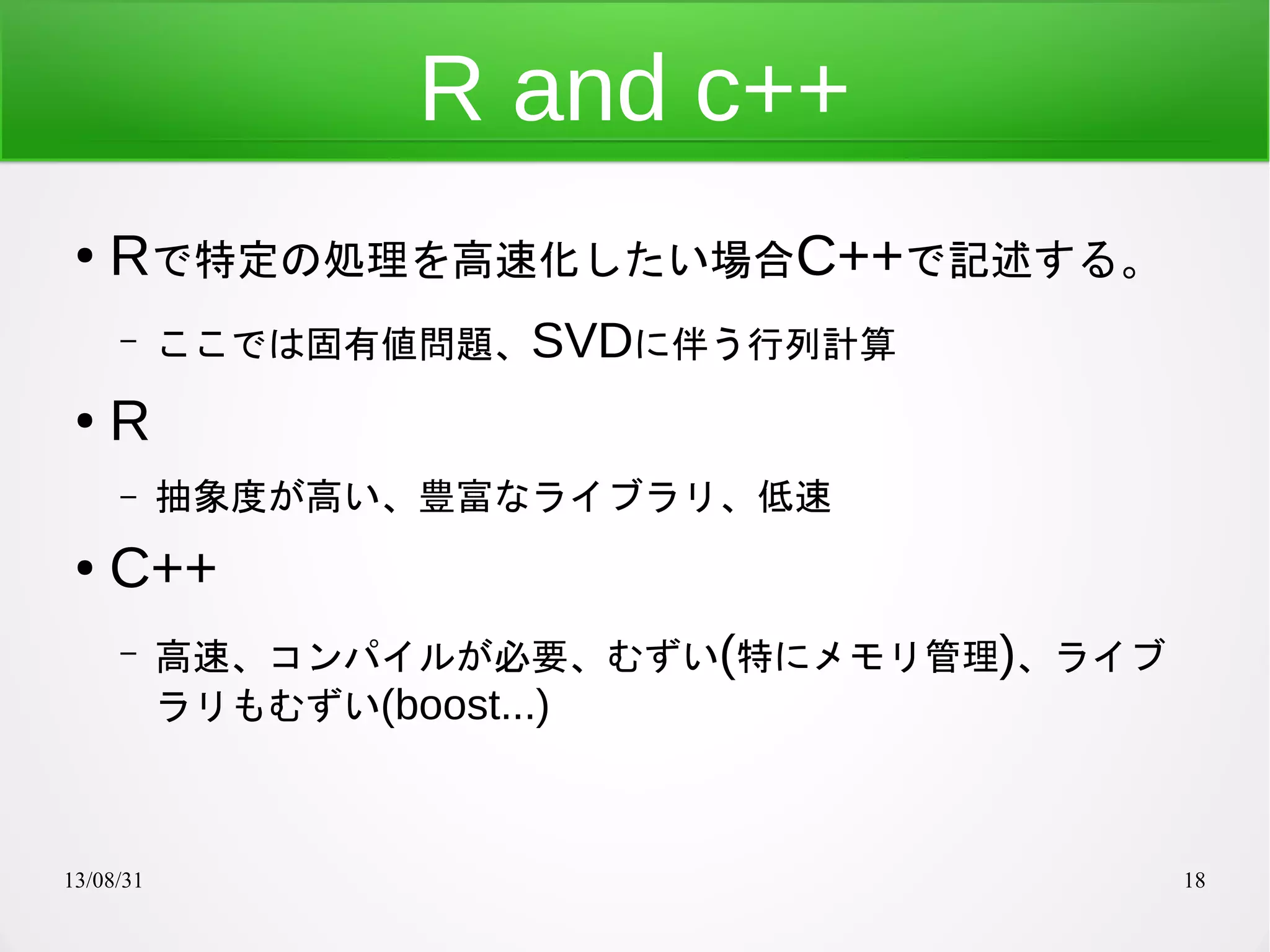 13/08/31 18
R and c++
● Rで特定の処理を高速化したい場合C++で記述する。
– ここでは固有値問題、SVDに伴う行列計算
● R
– 抽象度が高い、豊富なライブラリ、低速
● C++
– 高速、コンパイルが必要、むずい(特にメモリ管理)、ライブ
ラリもむずい(boost...)
 