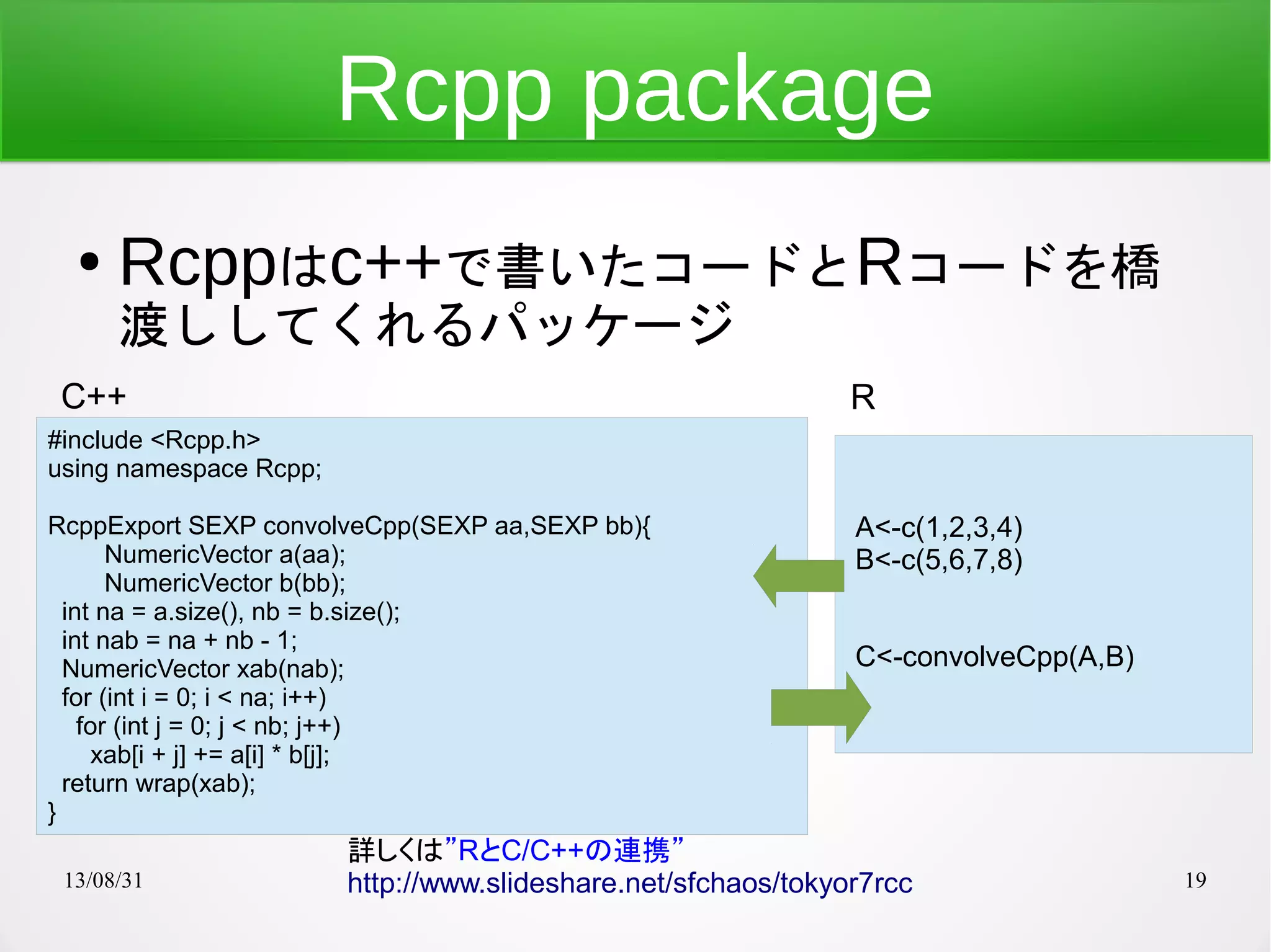 13/08/31 19
#include <Rcpp.h>
using namespace Rcpp;
RcppExport SEXP convolveCpp(SEXP aa,SEXP bb){
NumericVector a(aa);
NumericVector b(bb);
int na = a.size(), nb = b.size();
int nab = na + nb - 1;
NumericVector xab(nab);
for (int i = 0; i < na; i++)
for (int j = 0; j < nb; j++)
xab[i + j] += a[i] * b[j];
return wrap(xab);
}
Rcpp package
● Rcppはc++で書いたコードとRコードを橋
渡ししてくれるパッケージ
詳しくは”RとC/C++の連携”
http://www.slideshare.net/sfchaos/tokyor7rcc
A<-c(1,2,3,4)
B<-c(5,6,7,8)
C<-convolveCpp(A,B)
C++ R
 