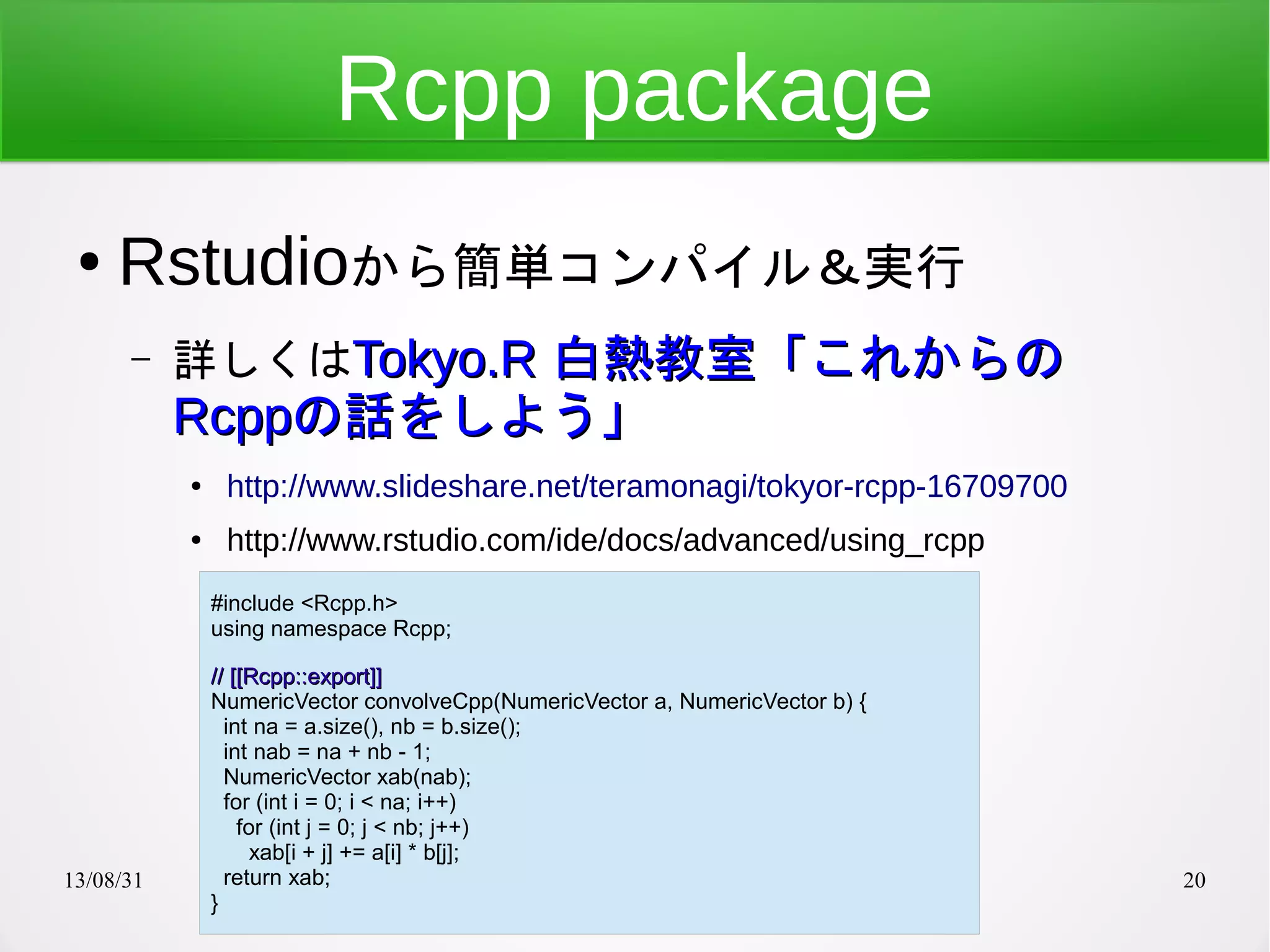 13/08/31 20
Rcpp package
● Rstudioから簡単コンパイル＆実行
– 詳しくはTokyo.RTokyo.R 白熱教室「これからの白熱教室「これからの
RcppRcppの話をしよう」の話をしよう」
● http://www.slideshare.net/teramonagi/tokyor-rcpp-16709700
● http://www.rstudio.com/ide/docs/advanced/using_rcpp
#include <Rcpp.h>
using namespace Rcpp;
// [[Rcpp::export]]// [[Rcpp::export]]
NumericVector convolveCpp(NumericVector a, NumericVector b) {
int na = a.size(), nb = b.size();
int nab = na + nb - 1;
NumericVector xab(nab);
for (int i = 0; i < na; i++)
for (int j = 0; j < nb; j++)
xab[i + j] += a[i] * b[j];
return xab;
}
 