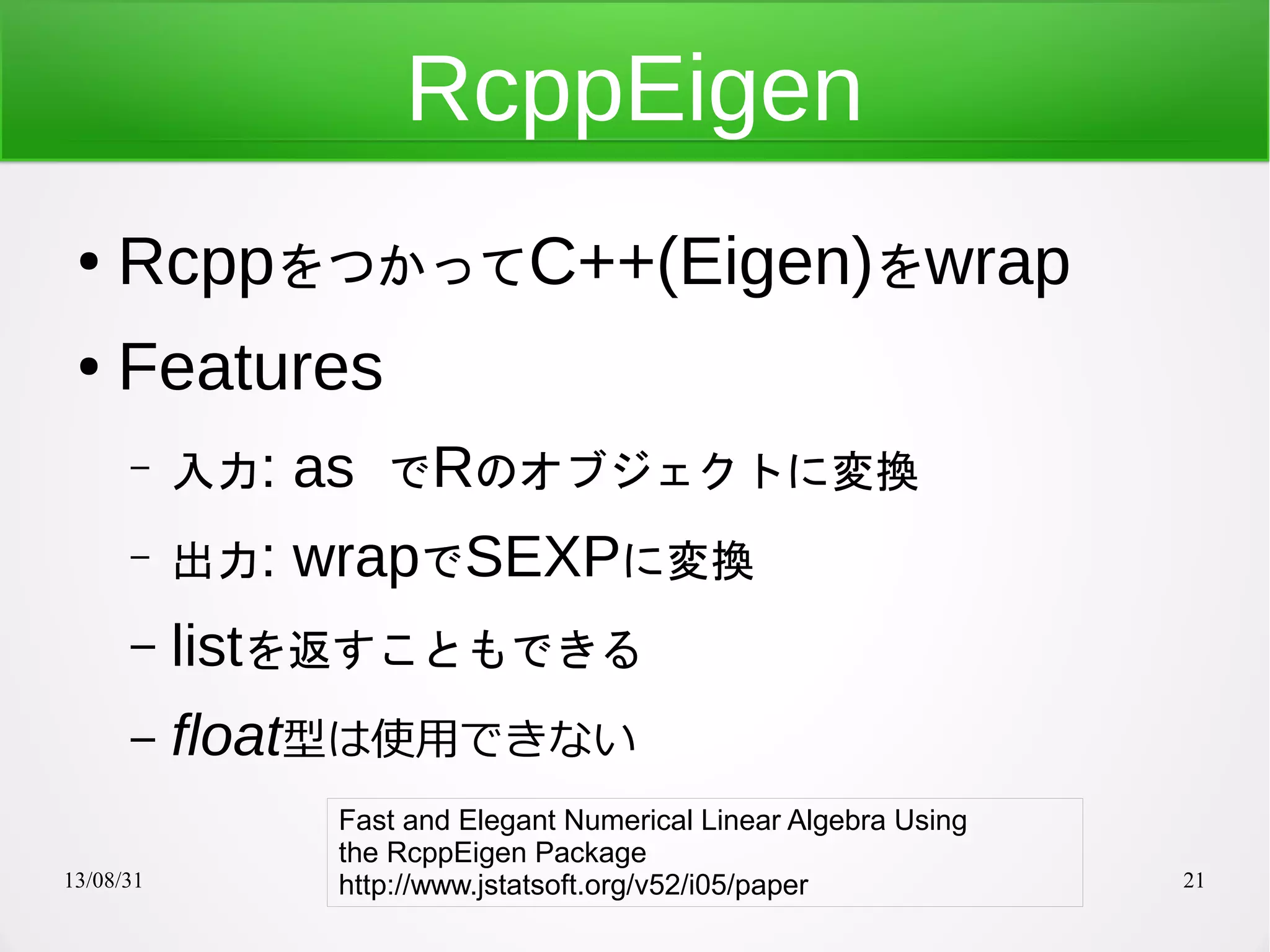 13/08/31 21
RcppEigen
● RcppをつかってC++(Eigen)をwrap
● Features
– 入力: as でRのオブジェクトに変換
– 出力: wrapでSEXPに変換
– listを返すこともできる
– float型は使用できない
Fast and Elegant Numerical Linear Algebra Using
the RcppEigen Package
http://www.jstatsoft.org/v52/i05/paper
 