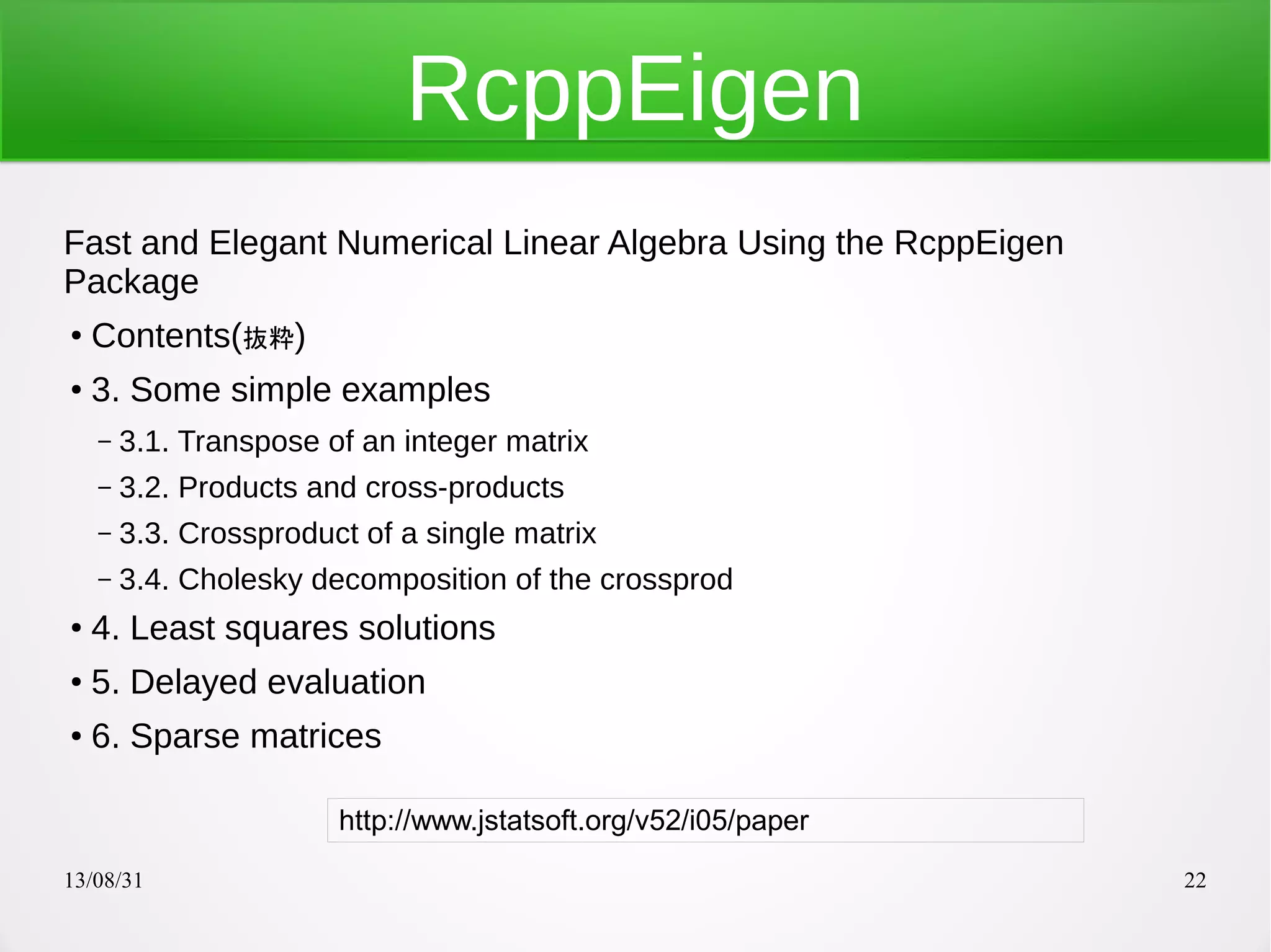 13/08/31 22
RcppEigen
Fast and Elegant Numerical Linear Algebra Using the RcppEigen
Package
●
Contents(抜粋)
●
3. Some simple examples
– 3.1. Transpose of an integer matrix
– 3.2. Products and cross-products
– 3.3. Crossproduct of a single matrix
– 3.4. Cholesky decomposition of the crossprod
●
4. Least squares solutions
●
5. Delayed evaluation
● 6. Sparse matrices
http://www.jstatsoft.org/v52/i05/paper
 