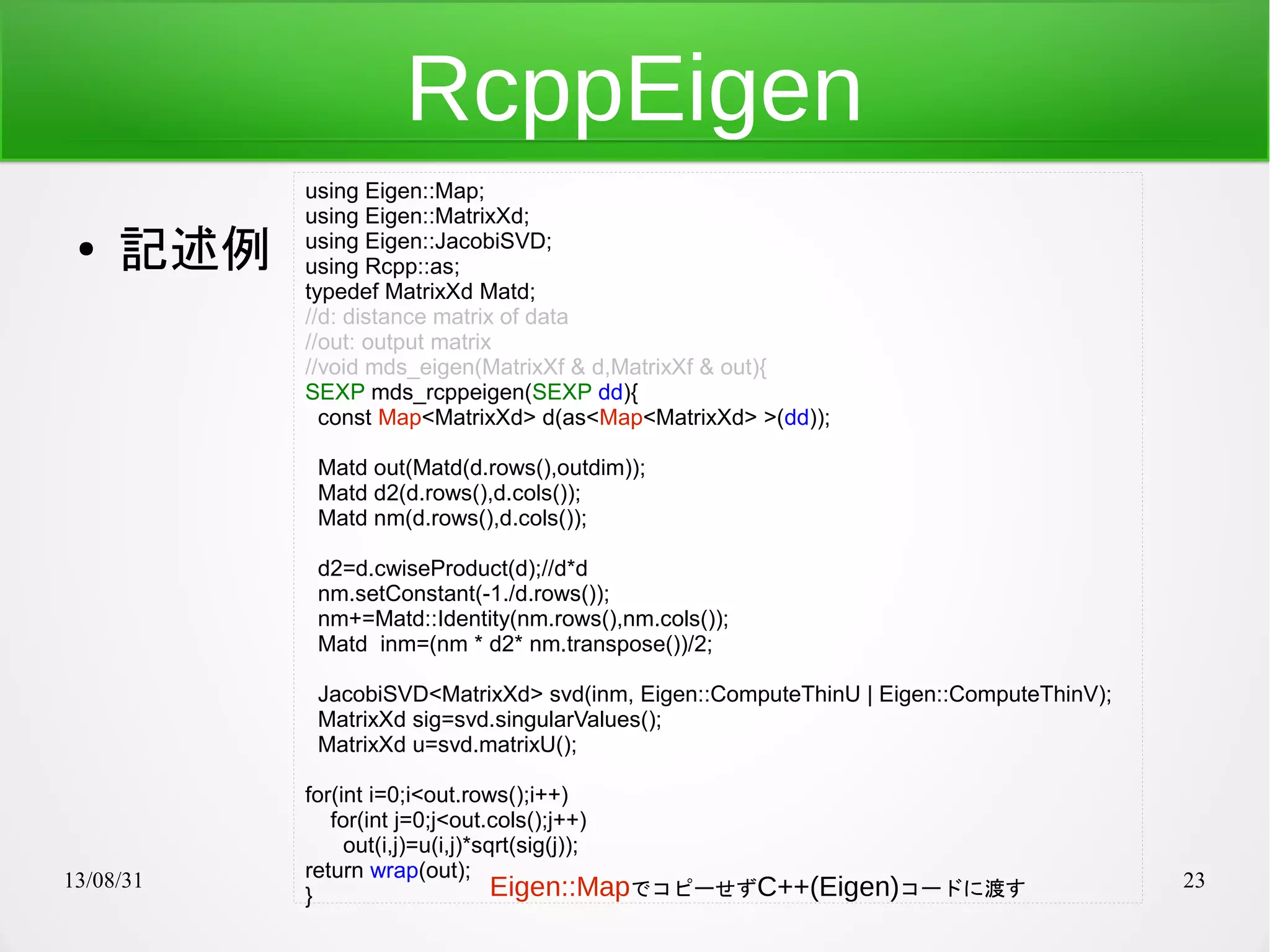13/08/31 23
RcppEigen
● 記述例
using Eigen::Map;
using Eigen::MatrixXd;
using Eigen::JacobiSVD;
using Rcpp::as;
typedef MatrixXd Matd;
//d: distance matrix of data
//out: output matrix
//void mds_eigen(MatrixXf & d,MatrixXf & out){
SEXP mds_rcppeigen(SEXP dd){
const Map<MatrixXd> d(as<Map<MatrixXd> >(dd));
Matd out(Matd(d.rows(),outdim));
Matd d2(d.rows(),d.cols());
Matd nm(d.rows(),d.cols());
d2=d.cwiseProduct(d);//d*d
nm.setConstant(-1./d.rows());
nm+=Matd::Identity(nm.rows(),nm.cols());
Matd inm=(nm * d2* nm.transpose())/2;
JacobiSVD<MatrixXd> svd(inm, Eigen::ComputeThinU | Eigen::ComputeThinV);
MatrixXd sig=svd.singularValues();
MatrixXd u=svd.matrixU();
for(int i=0;i<out.rows();i++)
for(int j=0;j<out.cols();j++)
out(i,j)=u(i,j)*sqrt(sig(j));
return wrap(out);
} Eigen::MapでコピーせずC++(Eigen)コードに渡す
 