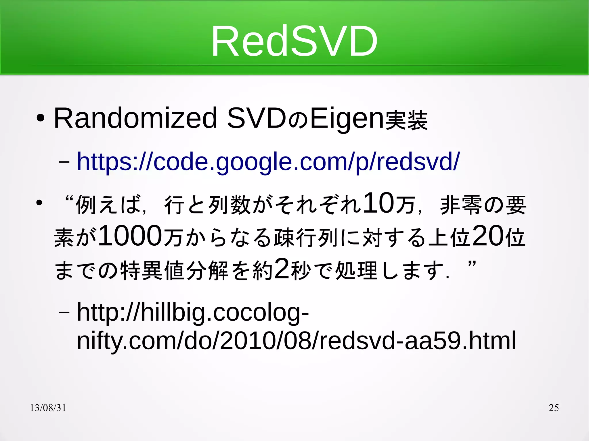 13/08/31 25
RedSVD
● Randomized SVDのEigen実装
– https://code.google.com/p/redsvd/
●
“例えば，行と列数がそれぞれ10万，非零の要
素が1000万からなる疎行列に対する上位20位
までの特異値分解を約2秒で処理します．”
– http://hillbig.cocolog-
nifty.com/do/2010/08/redsvd-aa59.html
 