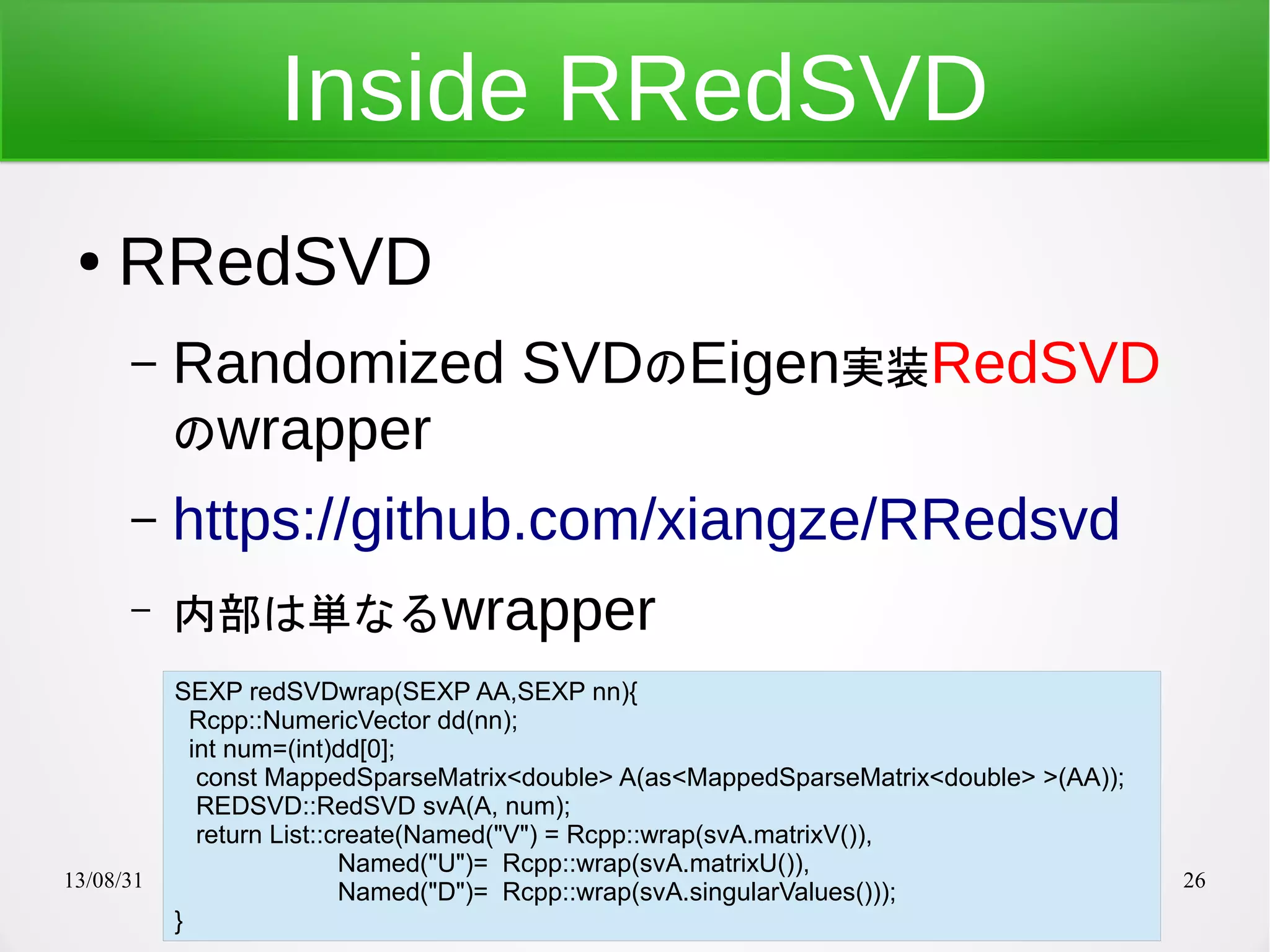 13/08/31 26
Inside RRedSVD
● RRedSVD
– Randomized SVDのEigen実装RedSVD
のwrapper
– https://github.com/xiangze/RRedsvd
– 内部は単なるwrapper
SEXP redSVDwrap(SEXP AA,SEXP nn){
Rcpp::NumericVector dd(nn);
int num=(int)dd[0];
const MappedSparseMatrix<double> A(as<MappedSparseMatrix<double> >(AA));
REDSVD::RedSVD svA(A, num);
return List::create(Named("V") = Rcpp::wrap(svA.matrixV()),
Named("U")= Rcpp::wrap(svA.matrixU()),
Named("D")= Rcpp::wrap(svA.singularValues()));
}
 