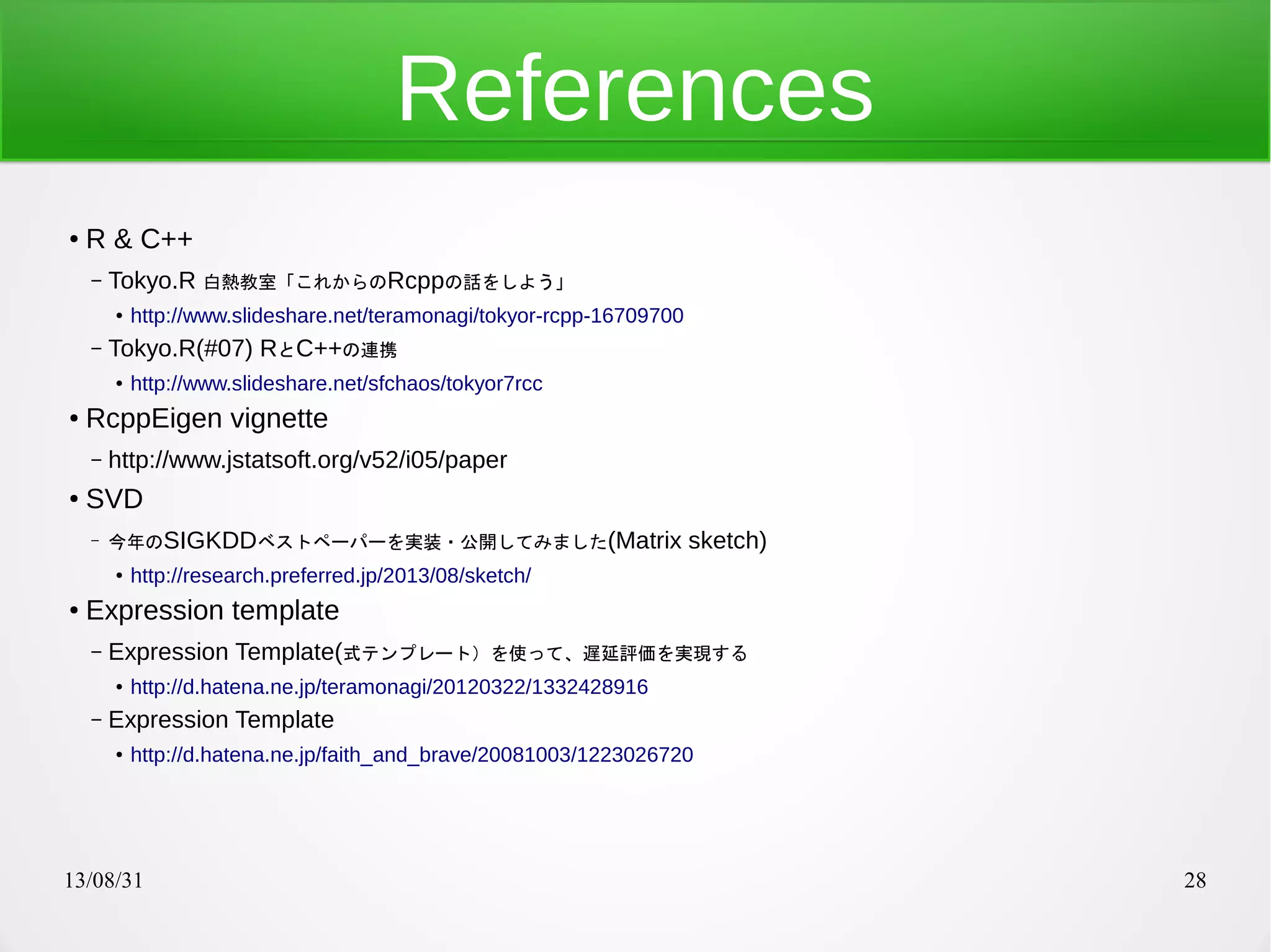 13/08/31 28
References
● R & C++
– Tokyo.R 白熱教室「これからのRcppの話をしよう」
●
http://www.slideshare.net/teramonagi/tokyor-rcpp-16709700
– Tokyo.R(#07) RとC++の連携
● http://www.slideshare.net/sfchaos/tokyor7rcc
● RcppEigen vignette
– http://www.jstatsoft.org/v52/i05/paper
● SVD
– 今年のSIGKDDベストペーパーを実装・公開してみました(Matrix sketch)
●
http://research.preferred.jp/2013/08/sketch/
● Expression template
– Expression Template(式テンプレート）を使って、遅延評価を実現する
● http://d.hatena.ne.jp/teramonagi/20120322/1332428916
– Expression Template
●
http://d.hatena.ne.jp/faith_and_brave/20081003/1223026720
 