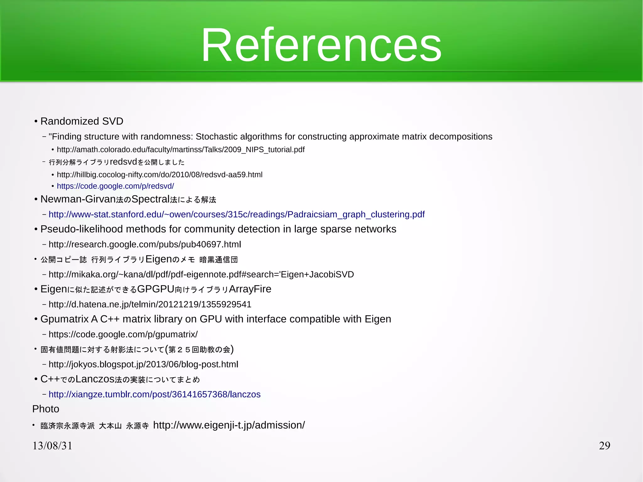 13/08/31 29
References
●
Randomized SVD
– "Finding structure with randomness: Stochastic algorithms for constructing approximate matrix decompositions
●
http://amath.colorado.edu/faculty/martinss/Talks/2009_NIPS_tutorial.pdf
– 行列分解ライブラリredsvdを公開しました
●
http://hillbig.cocolog-nifty.com/do/2010/08/redsvd-aa59.html
●
https://code.google.com/p/redsvd/
●
Newman-Girvan法のSpectral法による解法
– http://www-stat.stanford.edu/~owen/courses/315c/readings/Padraicsiam_graph_clustering.pdf
●
Pseudo-likelihood methods for community detection in large sparse networks
– http://research.google.com/pubs/pub40697.html
●
公開コピー誌 行列ライブラリEigenのメモ 暗黒通信団
– http://mikaka.org/~kana/dl/pdf/pdf-eigennote.pdf#search='Eigen+JacobiSVD
●
Eigenに似た記述ができるGPGPU向けライブラリArrayFire
– http://d.hatena.ne.jp/telmin/20121219/1355929541
●
Gpumatrix A C++ matrix library on GPU with interface compatible with Eigen
– https://code.google.com/p/gpumatrix/
●
固有値問題に対する射影法について(第２５回助教の会)
– http://jokyos.blogspot.jp/2013/06/blog-post.html
●
C++でのLanczos法の実装についてまとめ
– http://xiangze.tumblr.com/post/36141657368/lanczos
Photo
●
臨済宗永源寺派 大本山 永源寺 http://www.eigenji-t.jp/admission/
 
