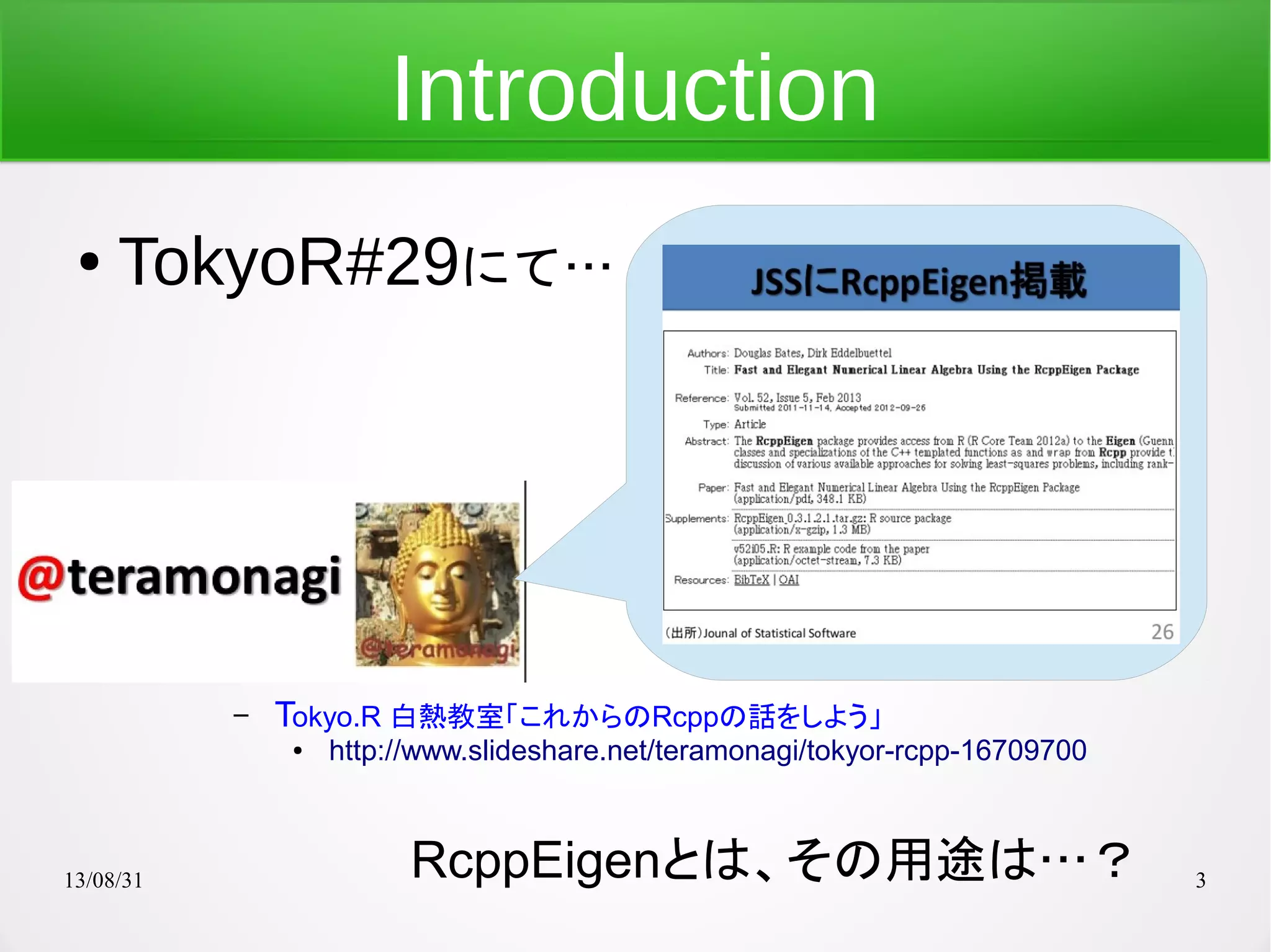 13/08/31 3
Introduction
● TokyoR#29にて…
– Tokyo.R 白熱教室「これからのRcppの話をしよう」
● http://www.slideshare.net/teramonagi/tokyor-rcpp-16709700
RcppEigenとは、その用途は…？
 
