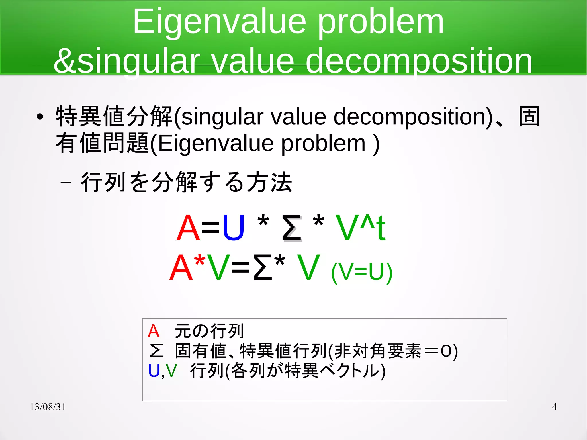 13/08/31 4
Eigenvalue problem
&singular value decomposition
● 特異値分解(singular value decomposition)、固
有値問題(Eigenvalue problem )
– 行列を分解する方法
A=U * ΣΣ * V^t
A*V=Σ* V (V=U)
A 元の行列
∑ 固有値、特異値行列(非対角要素＝０)
U,V　行列(各列が特異ベクトル)
 