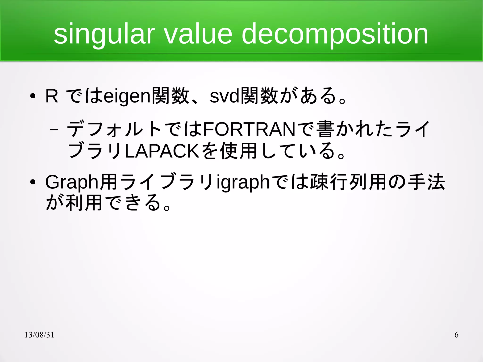 13/08/31 6
singular value decomposition
● R ではeigen関数、svd関数がある。
– デフォルトではFORTRANで書かれたライ
ブラリLAPACKを使用している。
● Graph用ライブラリigraphでは疎行列用の手法
が利用できる。
 