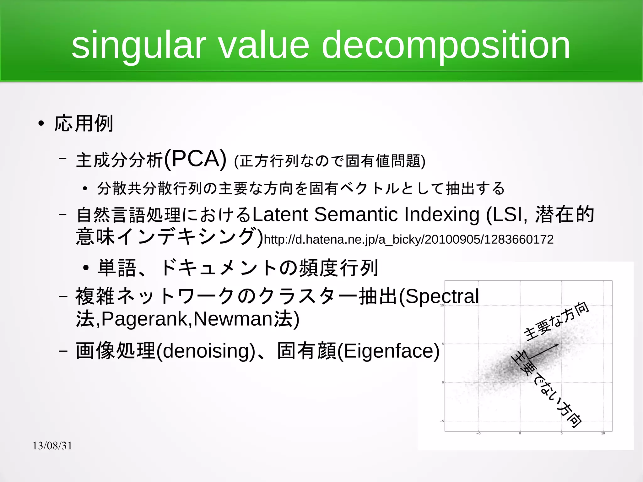 13/08/31 7
singular value decomposition
●
応用例
– 主成分分析(PCA) (正方行列なので固有値問題)
●
分散共分散行列の主要な方向を固有ベクトルとして抽出する
– 自然言語処理におけるLatent Semantic Indexing (LSI, 潜在的
意味インデキシング)http://d.hatena.ne.jp/a_bicky/20100905/1283660172
●
単語、ドキュメントの頻度行列
– 複雑ネットワークのクラスター抽出(Spectral
法,Pagerank,Newman法)
– 画像処理(denoising)、固有顔(Eigenface)
主要な方向
主
要
で
な
い
方
向
 