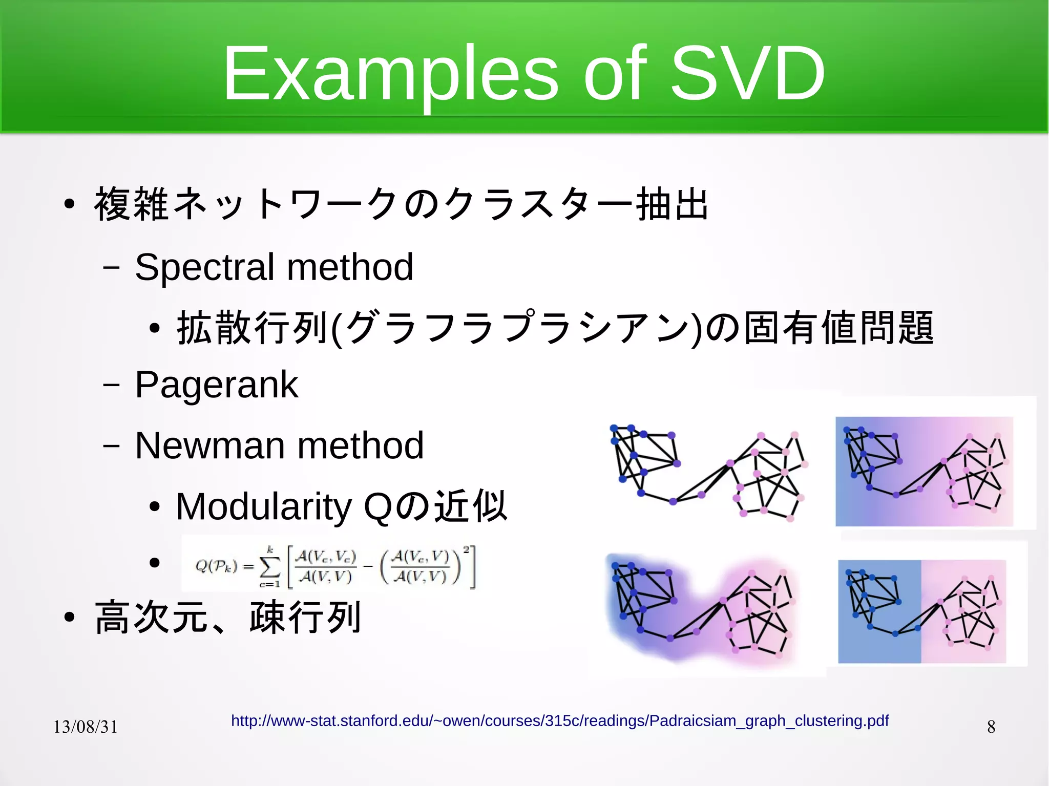 13/08/31 8
Examples of SVD
●
複雑ネットワークのクラスター抽出
– Spectral method
● 拡散行列(グラフラプラシアン)の固有値問題
– Pagerank
– Newman method
● Modularity Qの近似
●
●
高次元、疎行列
http://www-stat.stanford.edu/~owen/courses/315c/readings/Padraicsiam_graph_clustering.pdf
 