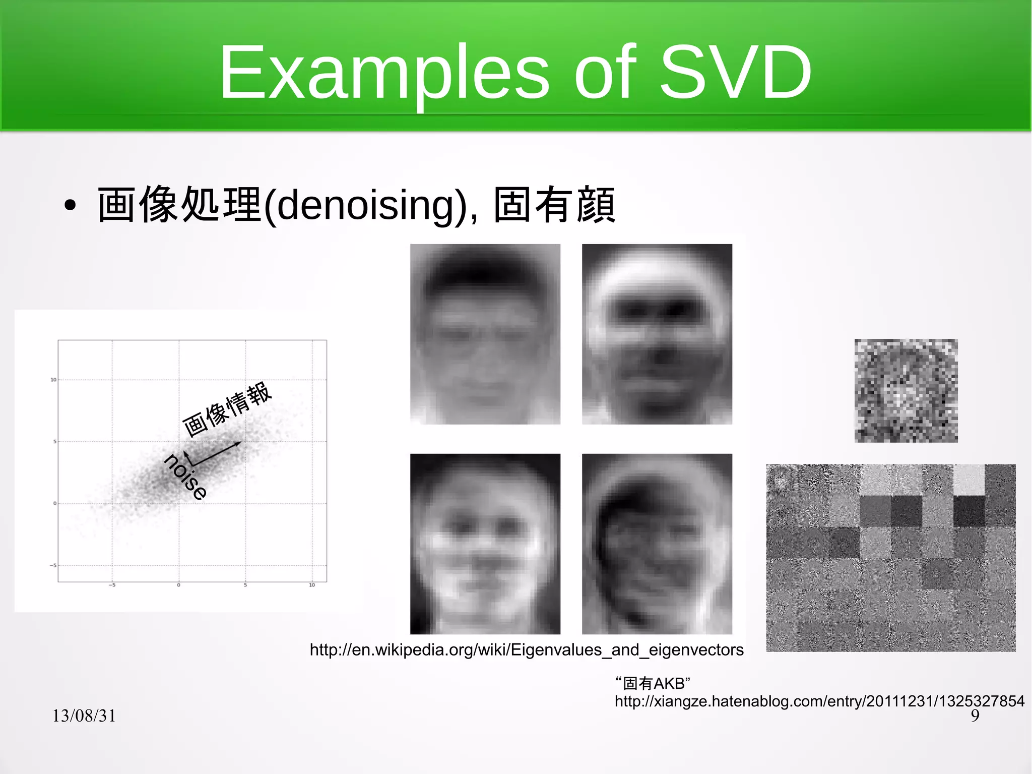 13/08/31 9
Examples of SVD
● 画像処理(denoising), 固有顔
http://en.wikipedia.org/wiki/Eigenvalues_and_eigenvectors
“固有AKB”
http://xiangze.hatenablog.com/entry/20111231/1325327854
画像情報
noise
 