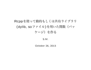 Rcpp を使って動的もしくは共有ライブラリ
(dylib, so ファイル) を用いた関数（パッ
ケージ）を作る
S.M.
October 26, 2013

 