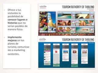-

Ofrece a tus
visitantes la
posibilidad de
conocer lugares e
historias que no
serían posibles de
manera física.

-

Implementa
mejoras en tus
planes de
turismo, comunicac
ión o marketing
existentes.

 