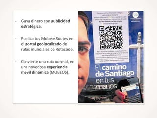 -

Gana dinero con publicidad
estratégica.

-

Publica tus MobeosRoutes en
el portal geolocalizado de
rutas mundiales de Rotacode.

-

Convierte una ruta normal, en
una novedosa experiencia
móvil dinámica (MOBEOS).

 