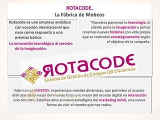 ROTACODE,
La Fábrica de Mobeos
Rotacode es una empresa andaluza
con vocación internacional que
nace como respuesta a una
premisa básica:
La innovación tecnológica al servicio
de la imaginación.

“Nosotros ponemos la tecnología, el
cliente pone la imaginación y juntos
creamos nuevas historias con vida propia
que se controlan estratégicamente según
el objetivo de la campaña.

Fabricamos MOBEOS, experiencias móviles dinámicas, que permiten al usuario
disfrutar de lo mejor del mundo físico y lo mejor del mundo digital en interacción
uno con otro. Estamos ante el nuevo paradigma del marketing móvil, una nueva
forma de vivir el mundo que nos rodea.

 
