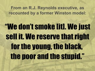 From an R.J. Reynolds executive, as recounted by a former Winston model: “We don’t smoke [it]. We just sell it. We reserve that right for the young, the black,  the poor and the stupid.” 