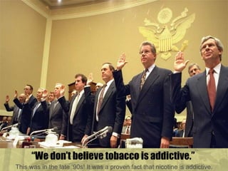 “ We don’t believe tobacco is addictive.”  This was in the late ’90s! It was a proven fact that nicotine is addictive. 