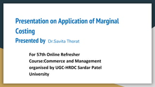 Presentation on Application of Marginal
Costing
Presented by Dr.Savita Thorat
For 57th Online Refresher
Course:Commerce and Management
organised by UGC-HRDC Sardar Patel
University
 