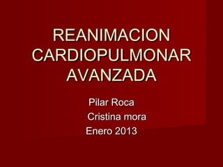 REANIMACION
CARDIOPULMONAR
AVANZADA
Pilar Roca
Cristina mora
Enero 2013

 