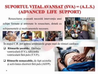 Resuscitarea avansată necesită intervenţia unei
echipe formate şi antrenate în resuscitare, dotată cu
echipamentele şi medicamentele necesare.
 Ritmurile nonşocabile, de fapt asistolia
şi activitatea electrică fără puls (AEFP).
 Ritmurile şocabile: fibrilaţia
ventriculară (F.V.), tahicardia
ventriculară fără puls (T.V.P.).
În stopul C.R. pot apărea următoarele grupe mari de ritmuri cardiace:
 