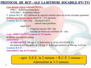 -I șoc electric extern asincron (S.E.E.)
360 J – defibrilator monofazic.
150-200 J – defibrilator bifazic.
-2 minute R.C.P. 30:2 indiferent de aspectul ritmului (dacǎ nu revine circulația spontanǎ)
-al II-lea șoc electric extern (dacǎ F.V. / T.V. persistǎ).
-2 minute R.C.P.; ȋntre timp – efectuare I.O.T.
- abord venos periferic.
- dupǎ I.O.T
- compresii toracice 100 / min.
- ventilații pe balon sau ventilator 10 / min.
-1 mg. ADRENALINǍ iv repetat la 3-5 minute.
-al III-lea șoc electric extern.
-antiaritmice:
CORDARONE 300 mg. iv (2 fiole) bolus ȋn 20 ml. GLUCOZǍ 5%.
se poate da al II-lea bolus de 150 mg. (1 fiolǎ), apoi perfuzie cu 900 mg. ȋn 24 ore.
-2 minute R.C.P.
-Adrenalinǎ 1 mg. la 2-3 minute.
- apoi S.E.E. la 2 minute + R.C.P. 2 minute +
Adrenalinǎ la 3-5 minute.
 