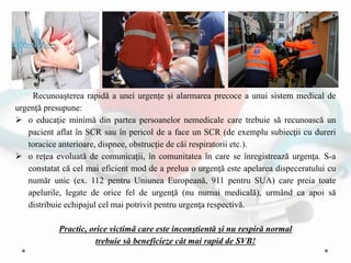 Recunoaşterea rapidă a unei urgențe și alarmarea precoce a unui sistem medical de
urgenţă presupune:
 o educaţie minimă din partea persoanelor nemedicale care trebuie să recunoască un
pacient aflat în SCR sau în pericol de a face un SCR (de exemplu subiecţii cu dureri
toracice anterioare, dispnee, obstrucţie de căi respiratorii etc.).
 o reţea evoluată de comunicaţii, în comunitatea în care se înregistrează urgenţa. S-a
constatat că cel mai eficient mod de a prelua o urgenţă este apelarea dispeceratului cu
număr unic (ex. 112 pentru Uniunea Europeană, 911 pentru SUA) care preia toate
apelurile, legate de orice fel de urgenţă (nu numai medicală), urmând ca apoi să
distribuie echipajul cel mai potrivit pentru urgenţa respectivă.
Practic, orice victimǎ care este inconştientă şi nu respiră normal
trebuie să beneficieze cât mai rapid de SVB!
 