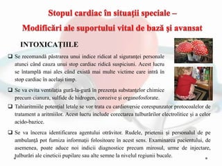 INTOXICAȚIILE
 Se recomandă pǎstrarea unui indice ridicat al siguranţei personale
atunci când cauza unui stop cardiac ridică suspiciuni. Acest lucru
se întamplă mai ales când există mai multe victime care intră în
stop cardiac în același timp.
 Se va evita ventilaţia gură-la-gură în prezenţa substanţelor chimice
precum cianura, sulfide de hidrogen, corozive și organofosforate.
 Tahiaritmiile potenţial letale se vor trata cu cardioversie corespunzator protocoalelor de
tratament a aritmiilor. Acest lucru include corectarea tulburǎrilor electrolitice și a celor
acido-bazice.
 Se va încerca identificarea agentului otrăvitor. Rudele, prietenii și personalul de pe
ambulanţă pot furniza informaţii folositoare în acest sens. Examinarea pacientului, de
asemenea, poate aduce noi indicii diagnostice precum mirosul, urme de injectare,
tulburări ale cineticii pupilare sau alte semne la nivelul regiunii bucale.
 
