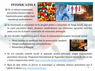  Se recomandă ca personalul să fie pregătit pentru o resuscitare de lungă durată, mai ales
în cazul pacienţilor tineri, deoarece metabolizarea sau eliminarea agentului otrăvitor
poate avea loc în timpul manevrelor de resuscitare prelungite.
 Alte abordări alternative ce pot fi eficace în tratamentul pacienţilor intoxicaţi includ:
o Doze crescute de medicaţie faţă de protocoalele standard;
o Terapii medicamentoase nestandardizate;
o Resuscitare prelungită.
 Se va măsura temperatura
pacientului deoarece hipo şi
hipertermia poate apărea după
supradozaj medicamentos.
 Se vor consulta centrele locale şi naţionale pentru informaţii asupra tratamentului
pacienţilor intoxicaţi. Programul Internaţional de Siguranţă Chimică deţine pe site-ul său
o listă a respectivelor centre: http://www.who.int/ipcs/poisons/centre/en/
 Baze de date online cu privire la toxicologie şi substanţe chimice periculoase pot fi
găsite la adresa http://toxnet.nlm.nih.gov/
INTOXICAȚIILE
 