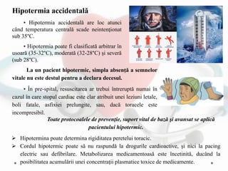 Toate protocoalele de prevenţie, suport vital de bază şi avansat se aplică
pacientului hipotermic.
 Hipotermina poate determina rigiditatea peretelui toracic.
 Cordul hipotermic poate să nu raspundă la drogurile cardioactive, şi nici la pacing
electric sau defibrilare. Metabolizarea medicamentoasă este încetinită, ducând la
posibilitatea acumulării unei concentraţii plasmatice toxice de medicamente.
Hipotermia accidentală
• Hipotermia accidentală are loc atunci
când temperatura centrală scade neintenţionat
sub 35°C.
• Hipotermia poate fi clasificată arbitrar în
usoară (35-32°C), moderată (32-28°C) şi severă
(sub 28°C).
La un pacient hipotermic, simpla absenţă a semnelor
vitale nu este destul pentru a declara decesul.
• În pre-spital, resuscitarea ar trebui întreruptă numai în
cazul în care stopul cardiac este clar atribuit unei leziuni letale,
boli fatale, asfixiei prelungite, sau, dacă toracele este
incompresibil.
 