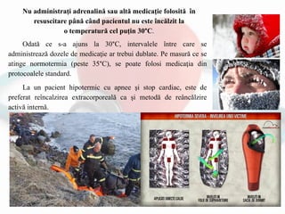 Odată ce s-a ajuns la 30°C, intervalele între care se
administrează dozele de medicaţie ar trebui dublate. Pe masură ce se
atinge normotermia (peste 35°C), se poate folosi medicaţia din
protocoalele standard.
La un pacient hipotermic cu apnee şi stop cardiac, este de
preferat reîncalzirea extracorporeală ca şi metodă de reâncălzire
activă internă.
Nu administraţi adrenalină sau altă medicaţie folosită în
resuscitare până când pacientul nu este încălzit la
o temperatură cel puţin 30°C.
 