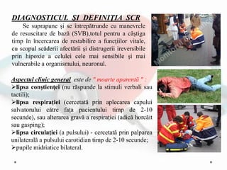 DIAGNOSTICUL ŞI DEFINIŢIA SCR
Se suprapune şi se întrepătrunde cu manevrele
de resuscitare de bază (SVB),totul pentru a câştiga
timp în încercarea de restabilire a funcţiilor vitale,
cu scopul scăderii afectării şi distrugerii ireversibile
prin hipoxie a celulei cele mai sensibile şi mai
vulnerabile a organismului, neuronul.
Aspectul clinic general este de " moarte aparentă " :
lipsa conştienţei (nu răspunde la stimuli verbali sau
tactili);
lipsa respiraţiei (cercetată prin aplecarea capului
salvatorului către faţa pacientului timp de 2-10
secunde), sau alterarea gravă a respiraţiei (adică horcăit
sau gasping);
lipsa circulaţiei (a pulsului) - cercetată prin palparea
unilaterală a pulsului carotidian timp de 2-10 secunde;
pupile midriatice bilateral.
 