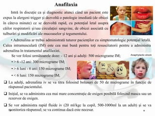 • Adrenalina ar trebui administrată tuturor pacienţilor cu simptomatologie potenţial letală.
Calea intramusculară (IM) este cea mai bună pentru toţi resuscitatorii pentru a administra
adrenalina în tratamentul anafilaxiei.
• > 6 -12 ani: 300 micrograme IM;
• > 6 luni - 6 ani: 150 micrograme IM;
• < 6 luni: 150 micrograme IM;
 La adulţi, adrenalina iv se va titra folosind bolusuri de 50 de micrograme în funcţie de
răspunsul pacientului.
 Iniţial, se va administra cea mai mare concentraţie de oxigen posibilă folosind masca sau un
rezervor de oxigen.
 Se vor administra rapid fluide iv (20 ml/kgc la copil, 500-1000ml la un adult) şi se va
monitoriza răspunsul; se va continua dacă este necesar.
Intră în discuţie ca şi diagnostic atunci când un pacient este
expus la alergeni trigger şi dezvoltă o patologie imediată (de obicei
în câteva minute) ce se dezvoltă rapid, cu potenţial letal asupra
căilor respiratorii şi/sau circulaţiei sangvine, de obicei asociată cu
tulburări şi modificări ale mucoaselor şi tegumentului.
Anafilaxia
Se vor folosi următoarele doze: - 12 ani şi adulţi: 500 micrograme IM;
 