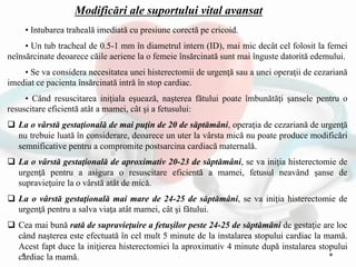 • Intubarea traheală imediată cu presiune corectă pe cricoid.
• Un tub tracheal de 0.5-1 mm în diametrul intern (ID), mai mic decât cel folosit la femei
neînsărcinate deoarece căile aeriene la o femeie însărcinată sunt mai înguste datorită edemului.
• Se va considera necesitatea unei histerectomii de urgenţă sau a unei operaţii de cezariană
imediat ce pacienta însărcinată intră în stop cardiac.
• Când resuscitarea iniţiala eşuează, naşterea fătului poate îmbunătăţi şansele pentru o
resuscitare eficientă atât a mamei, cât şi a fetusului:
 La o vârstă gestaţională de mai puţin de 20 de săptămâni, operaţia de cezariană de urgenţă
nu trebuie luată în considerare, deoarece un uter la vârsta mică nu poate produce modificări
semnificative pentru a compromite postsarcina cardiacă maternală.
 La o vârstă gestaţională de aproximativ 20-23 de săptămâni, se va iniţia histerectomie de
urgenţă pentru a asigura o resuscitare eficientă a mamei, fetusul neavând şanse de
supravieţuire la o vârstă atât de mică.
 La o vârstă gestaţională mai mare de 24-25 de săptămâni, se va iniţia histerectomie de
urgenţă pentru a salva viaţa atât mamei, cât şi fătului.
 Cea mai bună rată de supravieţuire a fetuşilor peste 24-25 de săptămâni de gestaţie are loc
când naşterea este efectuată în cel mult 5 minute de la instalarea stopului cardiac la mamă.
Acest fapt duce la iniţierea histerectomiei la aproximativ 4 minute după instalarea stopului
cardiac la mamă.
Modificări ale suportului vital avansat
 