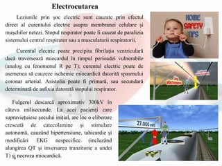 Leziunile prin șoc electric sunt cauzate prin efectul
direct al curentului electric asupra membranei celulare și
muşchilor netezi. Stopul respirator poate fi cauzat de paralizia
sistemului central respirator sau a musculaturii respiratorii.
Curentul electric poate precipita fibrilația ventriculară
dacă traversează miocardul în timpul perioadei vulnerabile
(analog cu fenomenul R pe T); curentul electric poate de
asemenea să cauzeze ischemie miocardică datorită spasmului
coronar arterial. Asistolia poate fi primară, sau secundară
determinată de asfixia datorată stopului respirator.
Fulgerul descarcă aproximativ 300kV în
câteva milisecunde. La acei pacienţi care
supraviețuiesc şocului inițial, are loc o eliberare
crescută de catecolamine și stimulare
autonomă, cauzând hipertensiune, tahicardie și
modificări EKG nespecifice (incluzând
alungirea QT și inversarea tranzitorie a undei
T) și necroza miocardică.
Electrocutarea
 