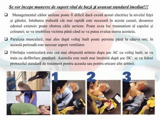 Se vor începe manevre de suport vital de bază şi avansat standard imediat!!!
 Managementul căilor aeriene poate fi dificil dacă există arsuri electrice la nivelul feţei
și gâtului. Intubarea traheală cât mai rapidă este necesară în aceste cazuri, deoarece
edemul extensiv poate obstrua căile aeriene. Poate avea loc traumatism al capului şi
coloanei; se va imobiliza victima până când se va putea evalua starea acesteia.
 Paralizia musculară, mai ales după voltaj înalt poate persista până la câteva ore; în
această perioadă este necesar suport ventilator.
 Fibrilația ventriculară este cea mai obișnuită aritmie dupa şoc AC cu voltaj înalt; se va
trata cu defibrilare imediată. Asistolia este mult mai întalnită după șoc DC; se va folosi
protocolul standard de tratament pentru aceasta sau pentru oricare alte aritmii.
 
