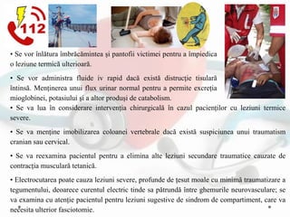 • Se va lua în considerare intervenția chirurgicală în cazul pacienților cu leziuni termice
severe.
• Se va menține imobilizarea coloanei vertebrale dacă există suspiciunea unui traumatism
cranian sau cervical.
• Se va reexamina pacientul pentru a elimina alte leziuni secundare traumatice cauzate de
contracția musculară tetanică.
• Electrocutarea poate cauza leziuni severe, profunde de țesut moale cu minimă traumatizare a
tegumentului, deoarece curentul electric tinde sa pătrundă între ghemurile neurovasculare; se
va examina cu atenție pacientul pentru leziuni sugestive de sindrom de compartiment, care va
necesita ulterior fasciotomie.
• Se vor înlătura îmbrăcămintea și pantofii victimei pentru a împiedica
o leziune termică ulterioară.
• Se vor administra fluide iv rapid dacă există distrucţie tisulară
întinsă. Menținerea unui flux urinar normal pentru a permite excreția
mioglobinei, potasiului şi a altor produși de catabolism.
 