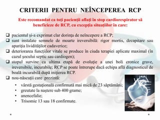  pacientul şi-a exprimat clar dorinţa de neîncepere a RCP;
 sunt instalate semnele de moarte ireversibilă: rigor mortis, decapitare sau
apariţia lividităţilor cadaverice;
 deteriorarea funcţiilor vitale se produce în ciuda terapiei aplicate maximal (în
cazul şocului septic sau cardiogen);
 stopul survine ca ultima etapă de evoluţie a unei boli cronice grave,
ireversibile, incurabile; RCP se poate întrerupe dacă echipa află diagnosticul de
boală incurabilă după iniţierea RCP.
 nou-născuţii care prezintă:
• vârstă gestaţională confirmată mai mică de 23 săptămâni;
• greutate la naştere sub 400 grame;
• anencefalie;
• Trisomie 13 sau 18 confirmate.
CRITERII PENTRU NEÎNCEPEREA RCP
Este recomandat ca toţi pacienţii aflaţi în stop cardiorespirator să
beneficieze de RCP, cu excepţia situaţiilor în care:
 