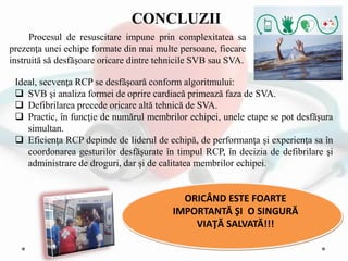 Ideal, secvenţa RCP se desfăşoară conform algoritmului:
 SVB şi analiza formei de oprire cardiacă primează faza de SVA.
 Defibrilarea precede oricare altă tehnică de SVA.
 Practic, în funcţie de numărul membrilor echipei, unele etape se pot desfăşura
simultan.
 Eficienţa RCP depinde de liderul de echipă, de performanţa şi experienţa sa în
coordonarea gesturilor desfăşurate în timpul RCP, în decizia de defibrilare şi
administrare de droguri, dar şi de calitatea membrilor echipei.
ORICÂND ESTE FOARTE
IMPORTANTĂ ŞI O SINGURĂ
VIAŢĂ SALVATĂ!!!
CONCLUZII
Procesul de resuscitare impune prin complexitatea sa
prezenţa unei echipe formate din mai multe persoane, fiecare
instruită să desfăşoare oricare dintre tehnicile SVB sau SVA.
 