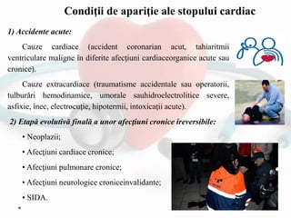 1) Accidente acute:
Cauze cardiace (accident coronarian acut, tahiaritmii
ventriculare maligne în diferite afecţiuni cardiaceorganice acute sau
cronice).
Cauze extracardiace (traumatisme accidentale sau operatorii,
tulburări hemodinamice, umorale sauhidroelectrolitice severe,
asfixie, înec, electrocuţie, hipotermii, intoxicaţii acute).
2) Etapă evolutivă finală a unor afecţiuni cronice ireversibile:
• Neoplazii;
• Afecţiuni cardiace cronice;
• Afecţiuni pulmonare cronice;
• Afecţiuni neurologice croniceinvalidante;
• SIDA.
Condiţii de apariţie ale stopului cardiac
 