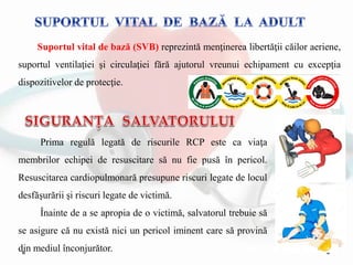Suportul vital de bază (SVB) reprezintă menţinerea libertăţii căilor aeriene,
suportul ventilaţiei şi circulaţiei fără ajutorul vreunui echipament cu excepţia
dispozitivelor de protecţie.
Prima regulă legată de riscurile RCP este ca viaţa
membrilor echipei de resuscitare să nu fie pusă în pericol.
Resuscitarea cardiopulmonară presupune riscuri legate de locul
desfăşurării şi riscuri legate de victimă.
Înainte de a se apropia de o victimă, salvatorul trebuie să
se asigure că nu există nici un pericol iminent care să provină
din mediul înconjurător.
 
