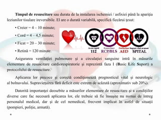 Timpul de resuscitare sau durata de la instalarea ischemiei / asfixiei până la apariţia
leziunilor tisulare ireversibile. El are o durată variabilă, specifică fiecărui ţesut:
• Creier = 4 – 10 minute;
• Cord = 4 – 4,5 minute;
• Ficat = 20 – 30 minute;
• Retină = 120 minute.
Asigurarea ventilaţiei pulmonare şi a circulaţiei sanguine intră în măsurile
elementare de resuscitare cardiorespiratorie şi reprezintă faza I (Basic Life Suport) a
protocolului de resuscitare.
Aplicarea lor precoce şi corectă condiţionează prognosticul vital şi neurologic
al bolnavului. Supravieţuirea fără deficit este extrem de scăzută (aproximativ sub 20%).
Datorită importanţei deosebite a măsurilor elementare de resuscitare şi a condiţiilor
diverse care fac necesară aplicarea lor, ele trebuie să fie însuşite nu numai de întreg
personalul medical, dar şi de cel nemedical, frecvent implicat în astfel de situaţii
(pompieri, poliţie, armată).
 