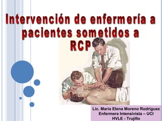 Lic. María Elena Moreno Rodríguez Enfermera Intensivista – UCI HVLE - Trujillo Intervención de enfermería a pacientes sometidos a  RCP 